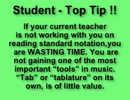        
Student - Top Tip !!
                                
If your current teacher
is not working with you on
reading standard notation,you
 are WASTING TIME. You are
not gaining one of the most important “tools” in music.
“Tab” or “tablature” on its 
own, is of little value.
            
